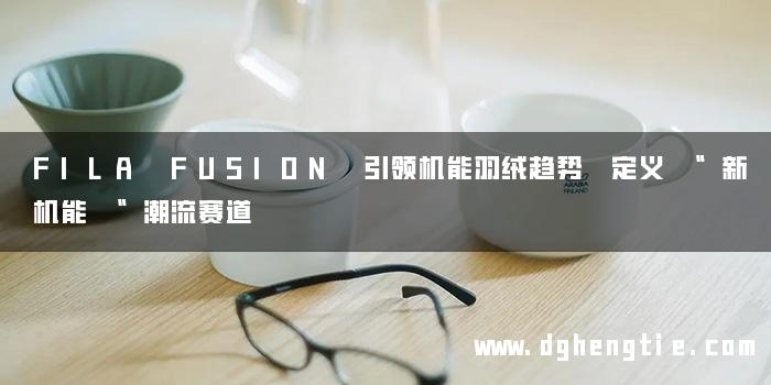 FILA FUSION 引领机能羽绒趋势 定义 “新机能 “潮流赛道